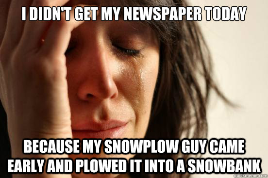 I didn't get my newspaper today because my snowplow guy came early and plowed it into a snowbank - I didn't get my newspaper today because my snowplow guy came early and plowed it into a snowbank  First World Problems