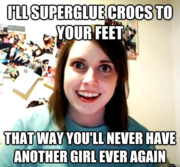 I'll superglue crocs to your feet that way you'll never have another girl ever again  Overly Attached Girlfriend