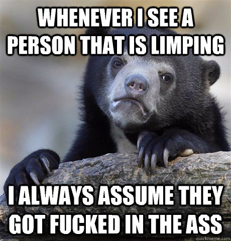 Whenever i see a person that is limping I always assume they got fucked in the ass  Confession Bear