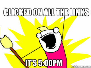 Clicked on ALL the links It's 5:00pm  All The Things