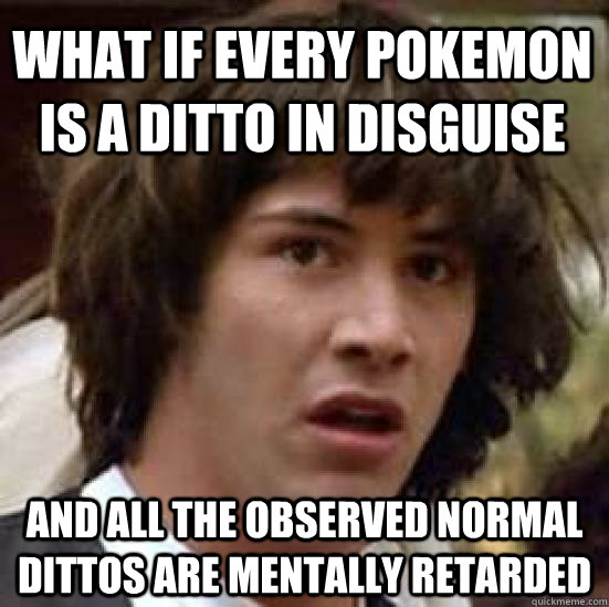 What if every pokemon is a ditto in disguise and all the observed normal dittos are mentally retarded - What if every pokemon is a ditto in disguise and all the observed normal dittos are mentally retarded  conspiracy keanu