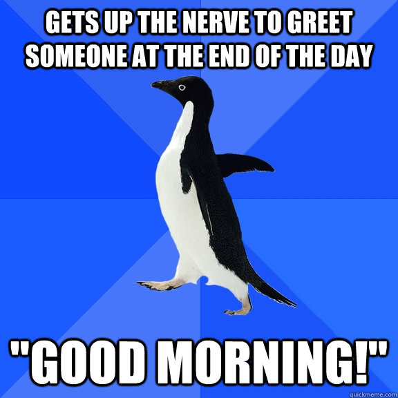 Gets up the nerve to greet someone at the end of the day 