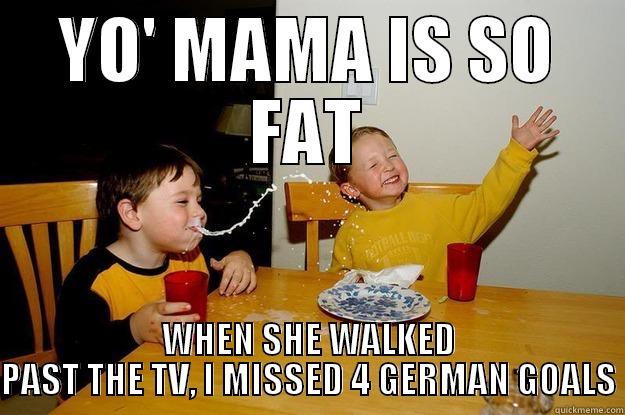 Yo' mama is so fat, that when she walked past the TV, I missed 4 German goals - YO' MAMA IS SO FAT WHEN SHE WALKED PAST THE TV, I MISSED 4 GERMAN GOALS yo mama is so fat