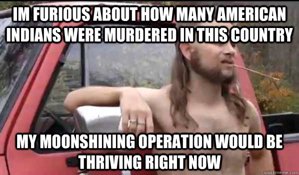 Im furious about how many American Indians were murdered in this country My moonshining operation would be thriving right now  Almost Politically Correct Redneck