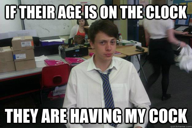If their age is on the clock they are having my Cock  