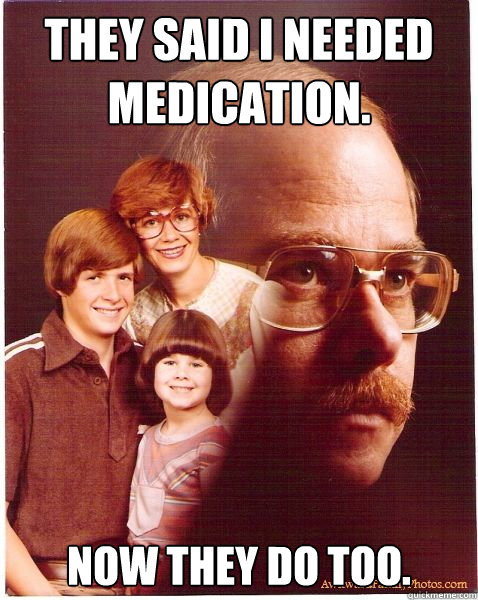 They said I needed medication. Now they do too.  Vengeance Dad