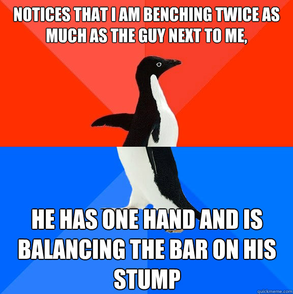 Notices that I am benching twice as much as the guy next to me, He has one hand and is balancing the bar on his stump  Socially Awesome Awkward Penguin