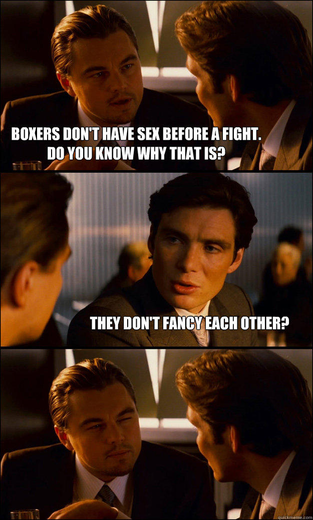 Boxers don't have sex before a fight.
do you know why that is? They don't fancy each other? - Boxers don't have sex before a fight.
do you know why that is? They don't fancy each other?  Inception