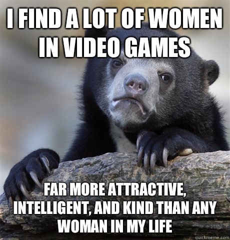 I find a lot of women in video games Far more attractive, intelligent, and kind than any woman in my life  Confession Bear