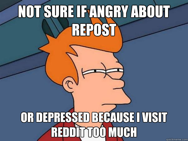 not sure if angry about repost or depressed because i visit reddit too much - not sure if angry about repost or depressed because i visit reddit too much  Misc