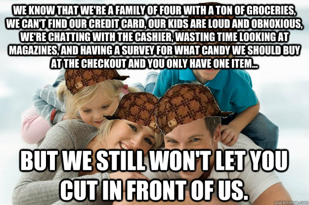 We know that we're a family of four with a ton of groceries, we can't find our credit card, our kids are loud and obnoxious, we're chatting with the cashier, wasting time looking at magazines, and having a survey for what candy we should buy at the checko  