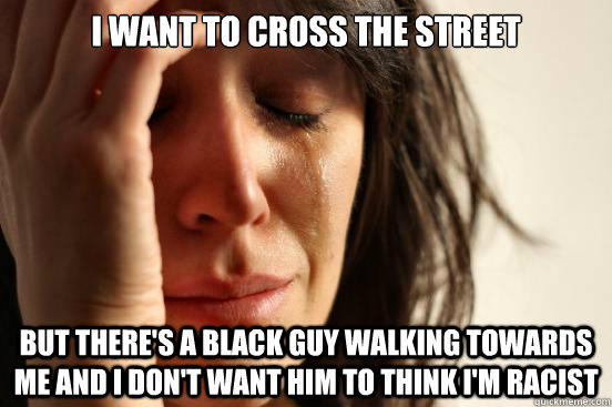 I want to cross the street but there's a black guy walking towards me and I don't want him to think i'm racist  