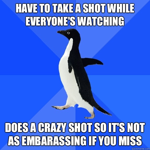 Have to take a shot while everyone's watching Does a crazy shot so it's not as embarassing if you miss  Socially Awkward Penguin