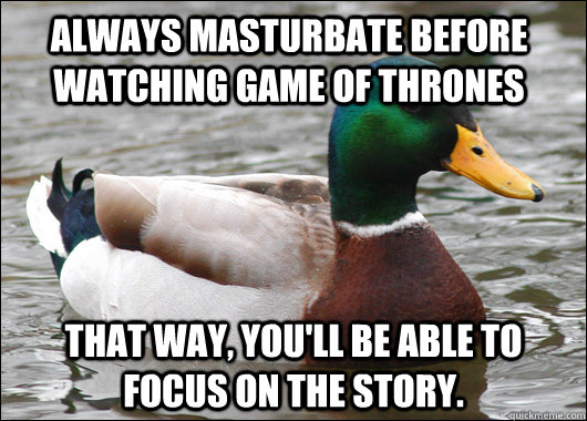 Always masturbate before watching Game of Thrones That way, you'll be able to focus on the story. - Always masturbate before watching Game of Thrones That way, you'll be able to focus on the story.  Actual Advice Mallard