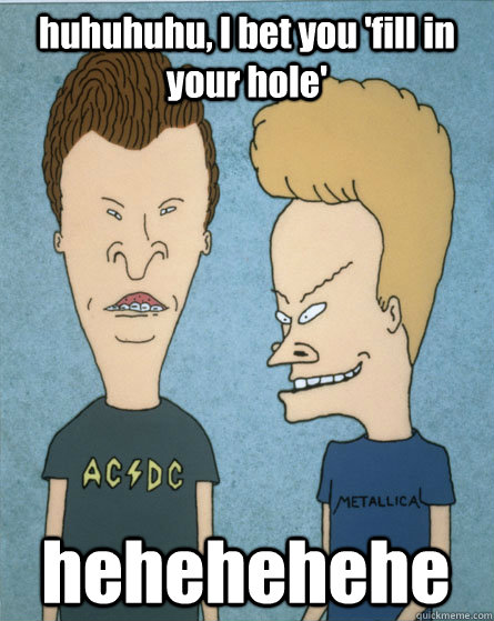 huhuhuhu, I bet you 'fill in your hole' hehehehehe  Beavis and Butthead