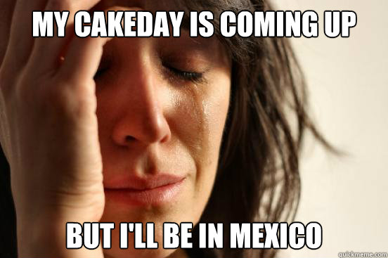 My cakeday is coming up But i'll be in mexico  First World Problems