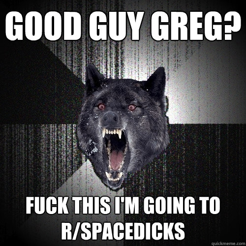 Good guy greg? fuck this i'm going to r/spacedicks  Insanity Wolf