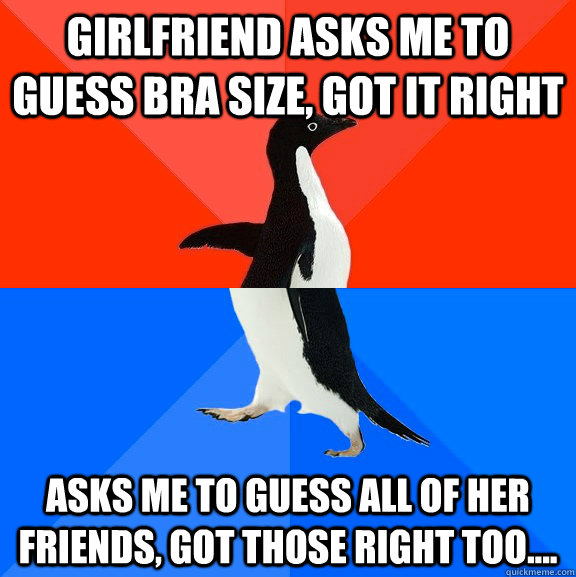 Girlfriend asks me to guess bra size, got it right Asks me to guess all of her friends, got those right too....  Socially Awesome Awkward Penguin