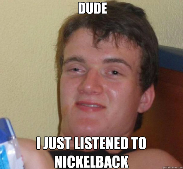 Dude i just listened to nickelback  ten guy