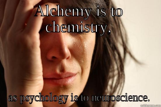ALCHEMY IS TO CHEMISTRY, AS PSYCHOLOGY IS TO NEUROSCIENCE. First World Problems
