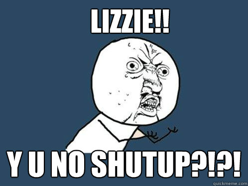 Lizzie!! y u no shutup?!?!  Y U No