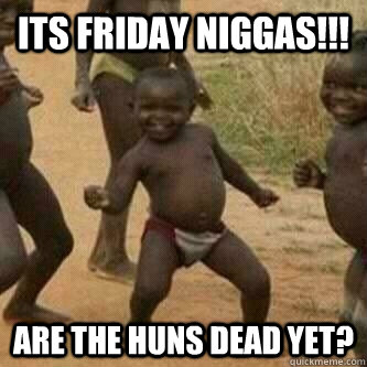 Its friday Niggas!!! Are the Huns dead yet?  Its friday niggas