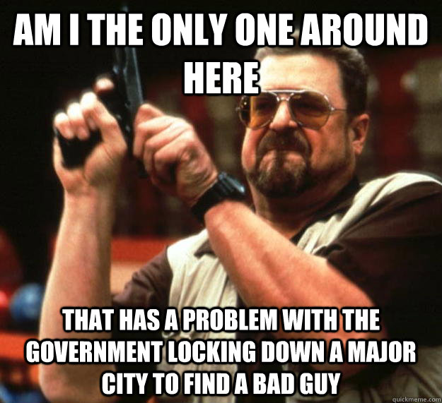 am I the only one around here that has a problem with the government locking down a major city to find a bad guy  Angry Walter