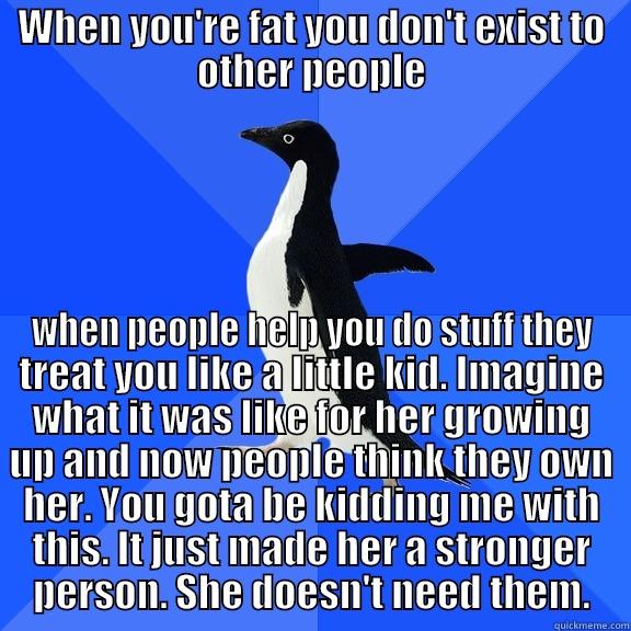 WHEN YOU'RE FAT YOU DON'T EXIST TO OTHER PEOPLE WHEN PEOPLE HELP YOU DO STUFF THEY TREAT YOU LIKE A LITTLE KID. IMAGINE WHAT IT WAS LIKE FOR HER GROWING UP AND NOW PEOPLE THINK THEY OWN HER. YOU GOTA BE KIDDING ME WITH THIS. IT JUST MADE HER A STRONGER PERSON. SHE DOESN'T NEED THEM. Socially Awkward Penguin