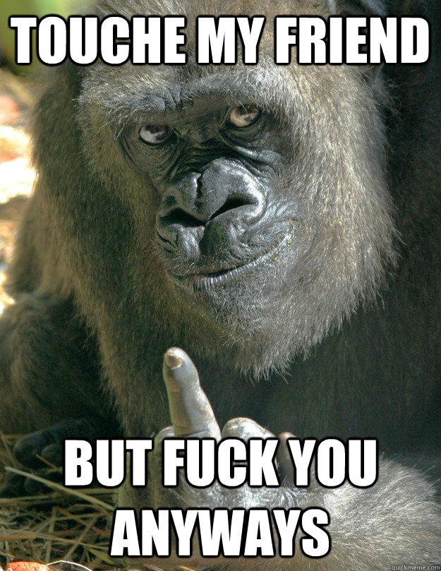 Touche my friend but fuck you anyways  Fuck Off Gorilla
