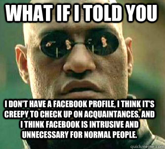 what if i told you I don't have a facebook profile, I think it's creepy to check up on acquaintances, and I think facebook is intrusive and unnecessary for normal people.  Matrix Morpheus