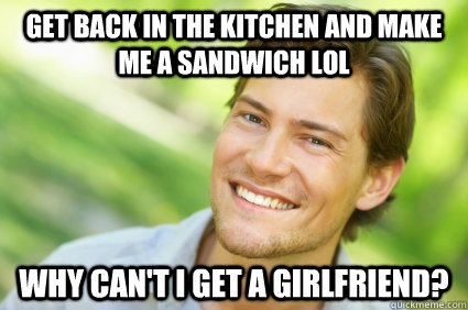 get back in the kitchen and make me a sandwich lol why can't i get a girlfriend? - get back in the kitchen and make me a sandwich lol why can't i get a girlfriend?  Men Logic