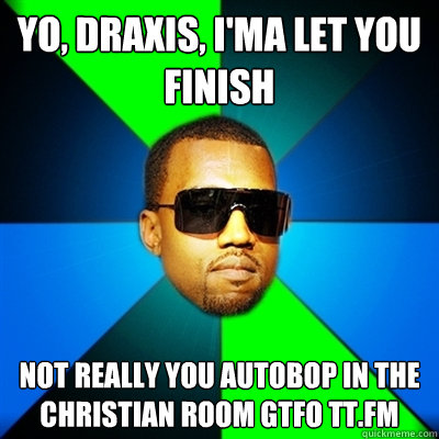 Yo, draxis, i'ma let you finish not really you autobop in the christian room gtfo tt.fm  Interrupting Kanye