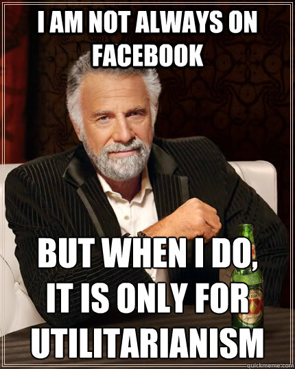 I am not always on Facebook but when I do, 
it is only for utilitarianism  The Most Interesting Man In The World
