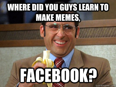 where did you guys learn to make memes, Facebook?  