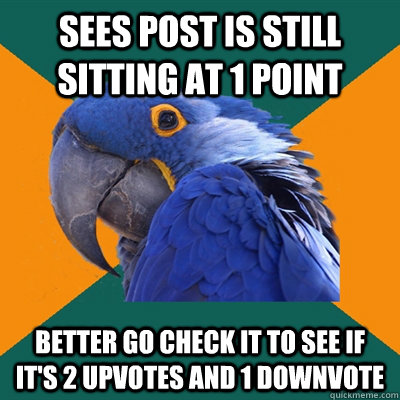 sees post is still sitting at 1 point better go check it to see if it's 2 upvotes and 1 downvote  Paranoid Parrot