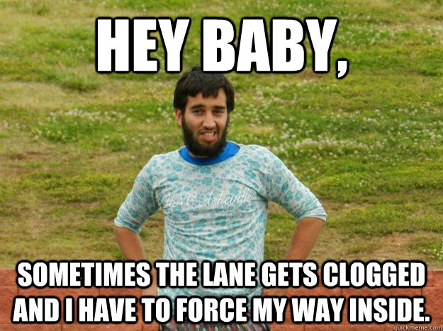 Hey Baby, Sometimes the lane gets clogged and I have to force my way inside.  