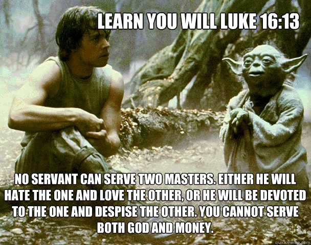 Learn You will Luke 16:13
 No servant can serve two masters. Either he will hate the one and love the other, or he will be devoted to the one and despise the other. You cannot serve both God and Money.  Yoda Weed