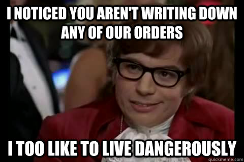I noticed you aren't writing down any of our orders i too like to live dangerously - I noticed you aren't writing down any of our orders i too like to live dangerously  Dangerously - Austin Powers