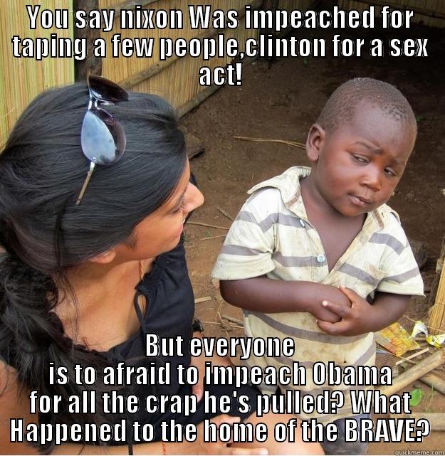 YOU SAY NIXON WAS IMPEACHED FOR TAPING A FEW PEOPLE,CLINTON FOR A SEX ACT! BUT EVERYONE IS TO AFRAID TO IMPEACH OBAMA FOR ALL THE CRAP HE'S PULLED? WHAT HAPPENED TO THE HOME OF THE BRAVE? Skeptical Third World Kid