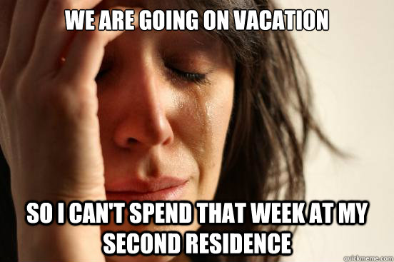 We are going on vacation so i can't spend that week at my second residence  First World Problems