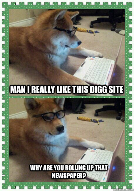 Man I really like this Digg site Why are you rolling up that newspaper?  hello