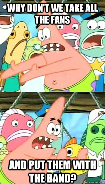 Why don't we take all the fans And put them with the band?  Push it somewhere else Patrick