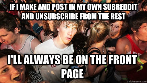 if i make and post in my own subreddit and unsubscribe from the rest i'll always be on the front page  Sudden Clarity Clarence