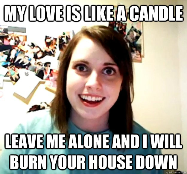My love is like a candle leave me alone and I will burn your house down  Overly Attached Girlfriend