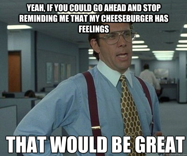 Yeah, if you could go ahead and stop reminding me that my cheeseburger has feelings THAT WOULD BE GREAT - Yeah, if you could go ahead and stop reminding me that my cheeseburger has feelings THAT WOULD BE GREAT  that would be great