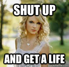 shut up and get a life  Taylor Swift
