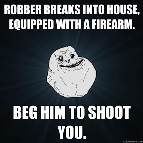 Robber breaks into house, equipped with a firearm. Beg him to shoot you.   Forever Alone