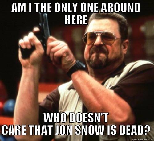 Me this past month - AM I THE ONLY ONE AROUND HERE WHO DOESN'T CARE THAT JON SNOW IS DEAD? Am I The Only One Around Here