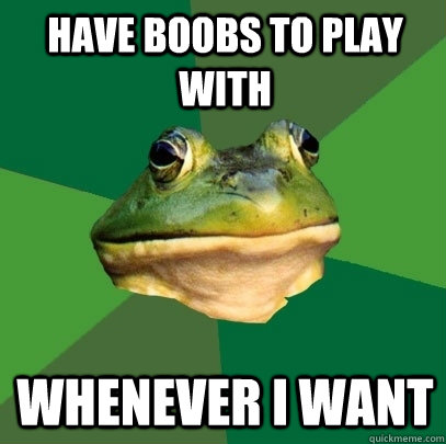 Have boobs to play with whenever i want  Foul Bachelor Frog
