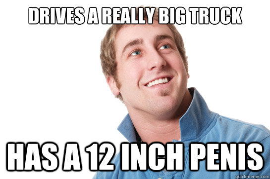 Drives a really big truck has a 12 inch penis  Misunderstood D-Bag